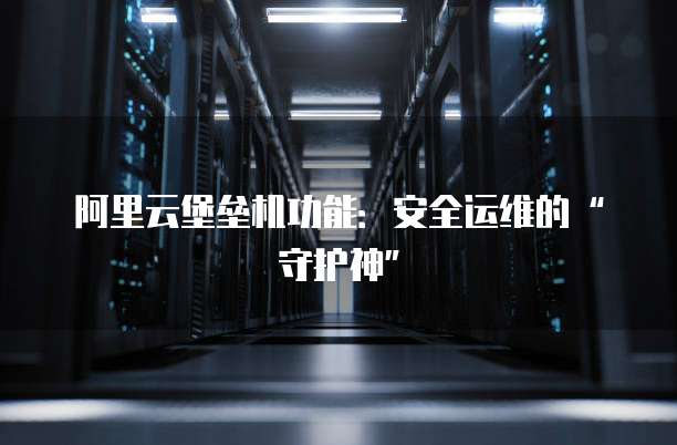 阿里云堡垒机功能：安全运维的&ldquo;守护神&rdquo;