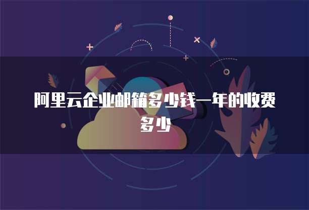 阿里云企业邮箱多少钱一年的收费多少