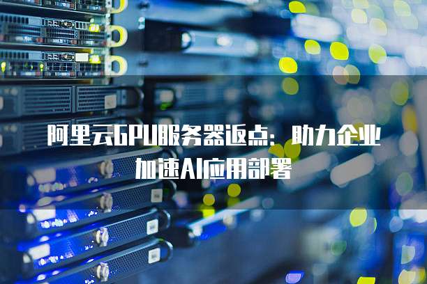 阿里云GPU服务器返点:助力企业加速AI应用部署
