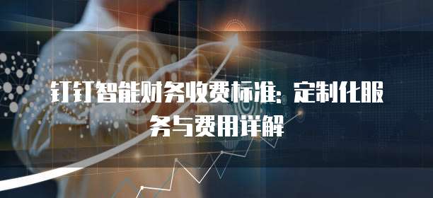 钉钉智能财务收费标准: 定制化服务与费用详解