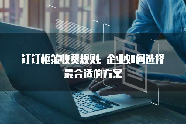 钉钉枢策收费规则: 企业如何选择最合适的方案