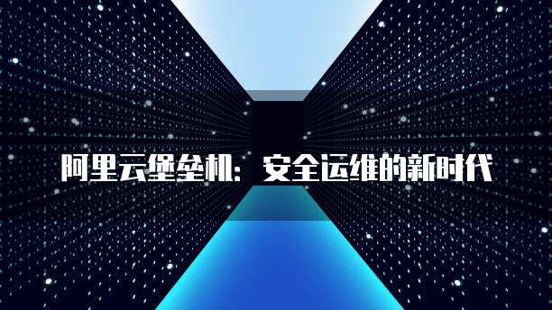 阿里云堡垒机：安全运维的新时代
