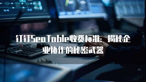 钉钉SeaTable收费标准:揭秘企业协作的秘密武器