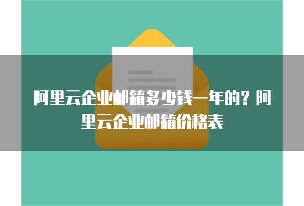 阿里云企业邮箱多少钱一年的？阿里云企业邮箱价格表
