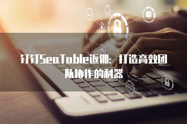 钉钉SeaTable返佣:打造高效团队协作的利器