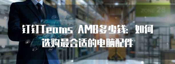 钉钉Teams AMB多少钱:如何选购最合适的电脑配件