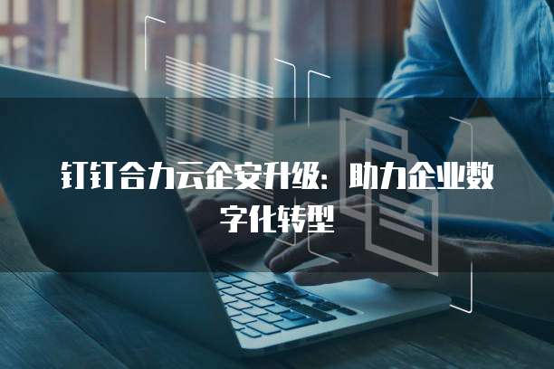 钉钉合力云企安升级:助力企业数字化转型
