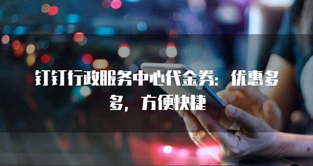 钉钉行政服务中心代金券：优惠多多，方便快捷