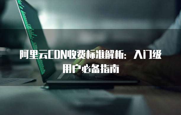 阿里云CDN收费标准解析:入门级用户必备指南