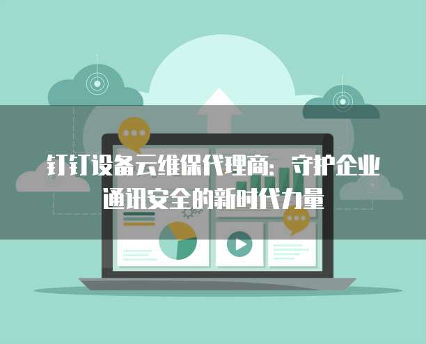 钉钉设备云维保代理商:守护企业通讯安全的新时代力量