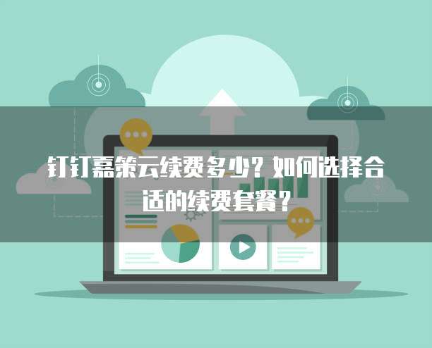 钉钉嘉策云续费多少？如何选择合适的续费套餐？