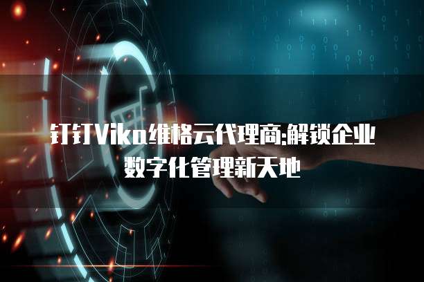 钉钉Vika维格云代理商:解锁企业数字化管理新天地