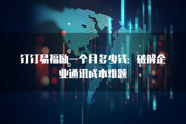 钉钉易福励一个月多少钱:破解企业通讯成本难题
