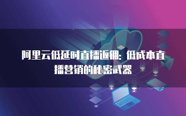 阿里云低延时直播返佣: 低成本直播营销的秘密武器