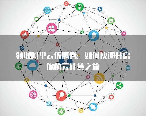 领取阿里云优惠券:如何快速开启你的云计算之旅