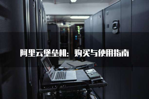 阿里云堡垒机：购买与使用指南