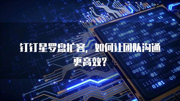 钉钉星罗盘扩容,如何让团队沟通更高效?