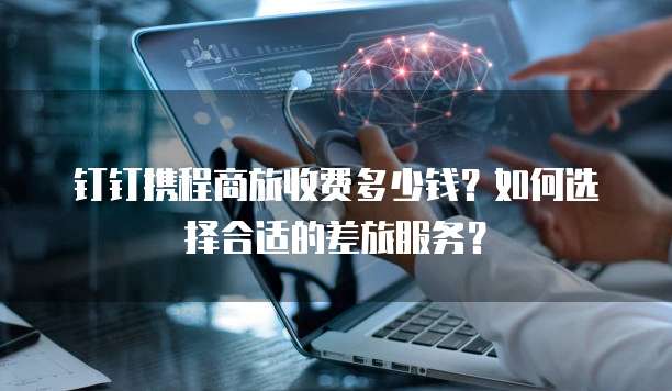 钉钉携程商旅收费多少钱?如何选择合适的差旅服务?