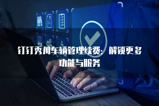 钉钉秀川车辆管理续费：解锁更多功能与服务