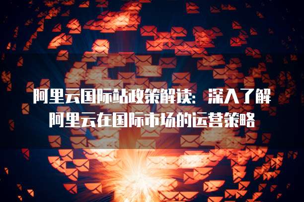 阿里云国际站政策解读：深入了解阿里云在国际市场的运营策略