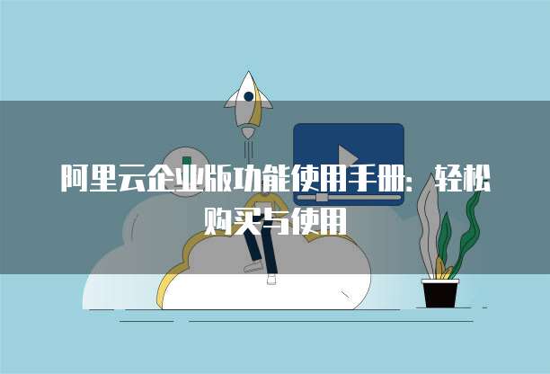 阿里云企业版功能使用手册:轻松购买与使用