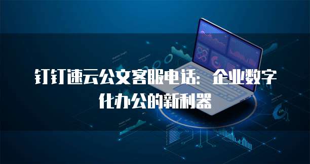 钉钉速云公文客服电话:企业数字化办公的新利器