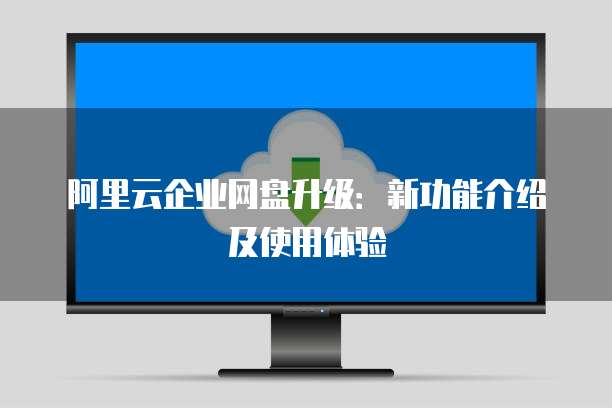 阿里云企业网盘升级:新功能介绍及使用体验