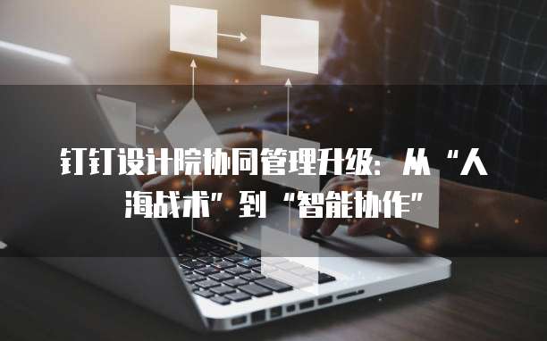 钉钉设计院协同管理升级：从&ldquo;人海战术&rdquo;到&ldquo;智能协作&rdquo;