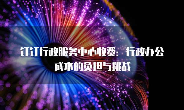 钉钉行政服务中心收费：行政办公成本的负担与挑战