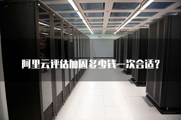 阿里云评估加固多少钱一次合适？