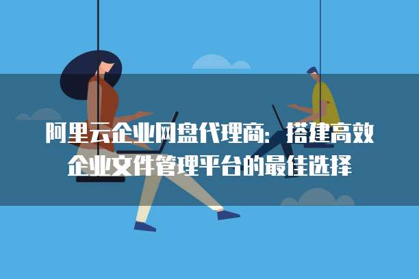 阿里云企业网盘代理商:搭建高效企业文件管理平台的最佳选择