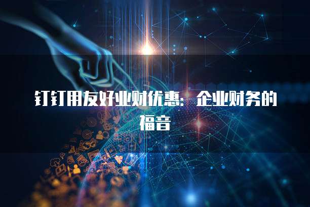 钉钉用友好业财优惠：企业财务的福音