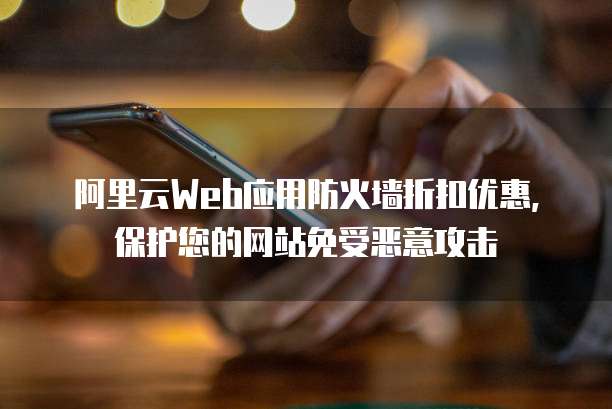 阿里云Web应用防火墙折扣优惠,保护您的网站免受恶意攻击