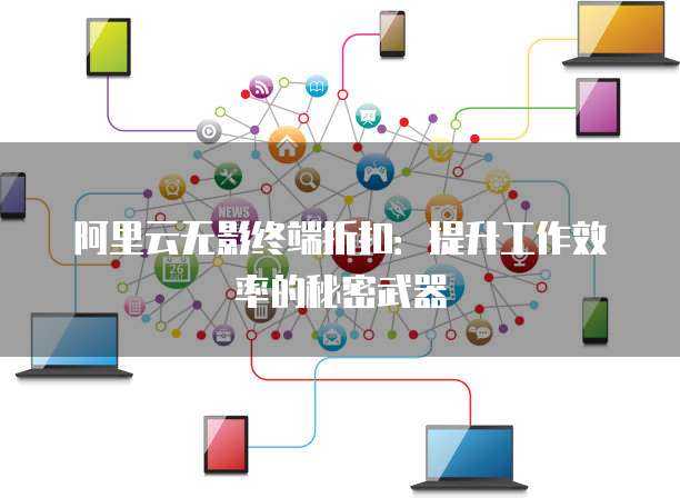 阿里云无影终端折扣:提升工作效率的秘密武器
