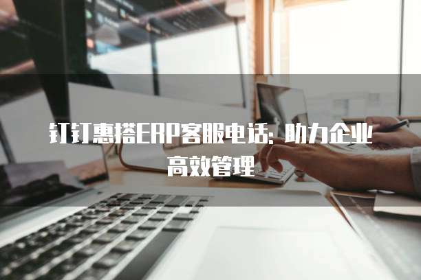 钉钉惠搭ERP客服电话: 助力企业高效管理