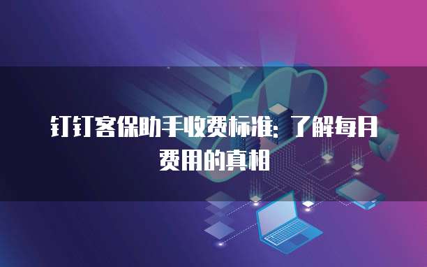 钉钉客保助手收费标准: 了解每月费用的真相