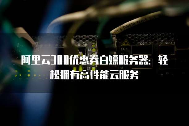 阿里云300优惠券白嫖服务器:轻松拥有高性能云服务