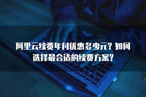 阿里云续费年付优惠多少元?如何选择最合适的续费方案?