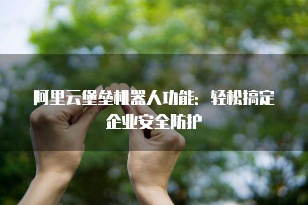 阿里云堡垒机器人功能:轻松搞定企业安全防护