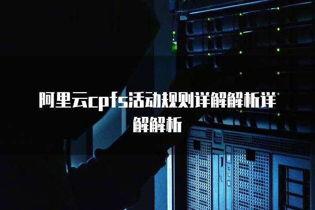 阿里云cpfs活动规则详解解析详解解析