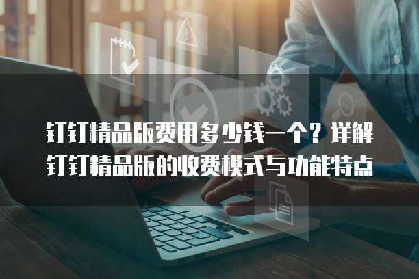 钉钉精品版费用多少钱一个?详解钉钉精品版的收费模式与功能特点