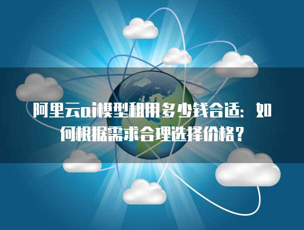 阿里云ai模型租用多少钱合适：如何根据需求合理选择价格？