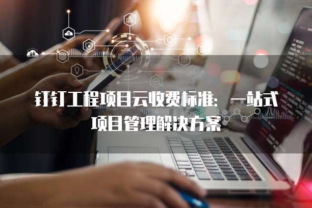 钉钉工程项目云收费标准：一站式项目管理解决方案