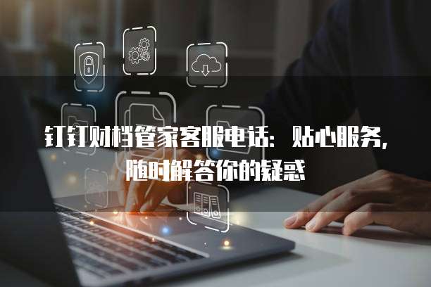 钉钉财档管家客服电话:贴心服务,随时解答你的疑惑
