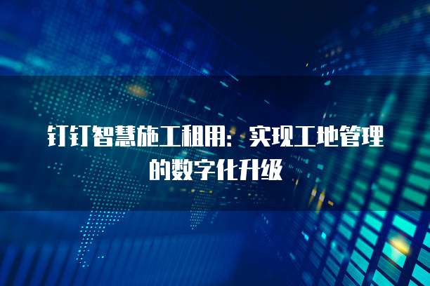 钉钉智慧施工租用:实现工地管理的数字化升级