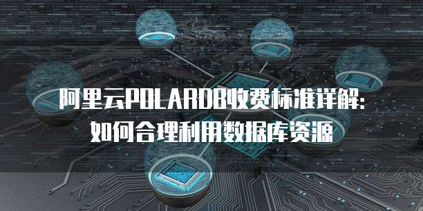 阿里云POLARDB收费标准详解：如何合理利用数据库资源