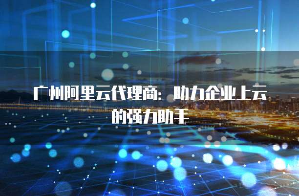 广州阿里云代理商：助力企业上云的强力助手