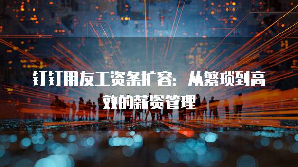 钉钉用友工资条扩容：从繁琐到高效的薪资管理