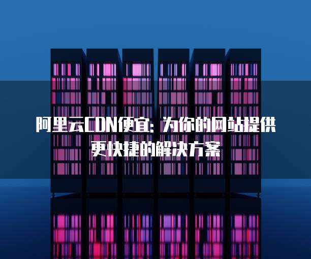 阿里云CDN便宜: 为你的网站提供更快捷的解决方案