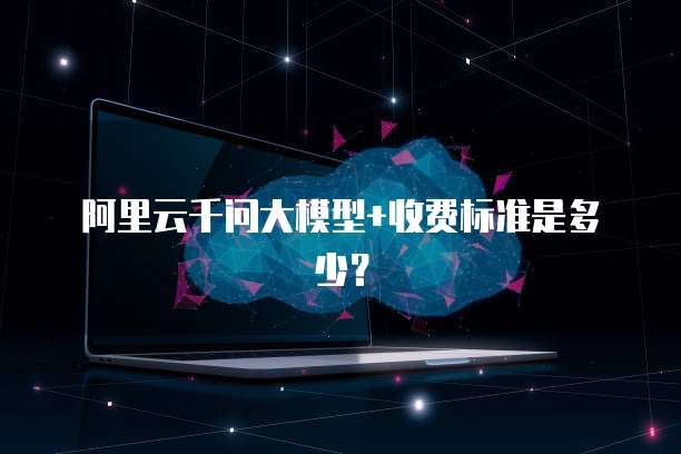 阿里云千问大模型+收费标准是多少？